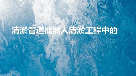 清淤管道機器人清淤工程中的關(guān)鍵技術(shù)和挑戰(zhàn)你明白嗎？揭秘背后的秘密與技巧！